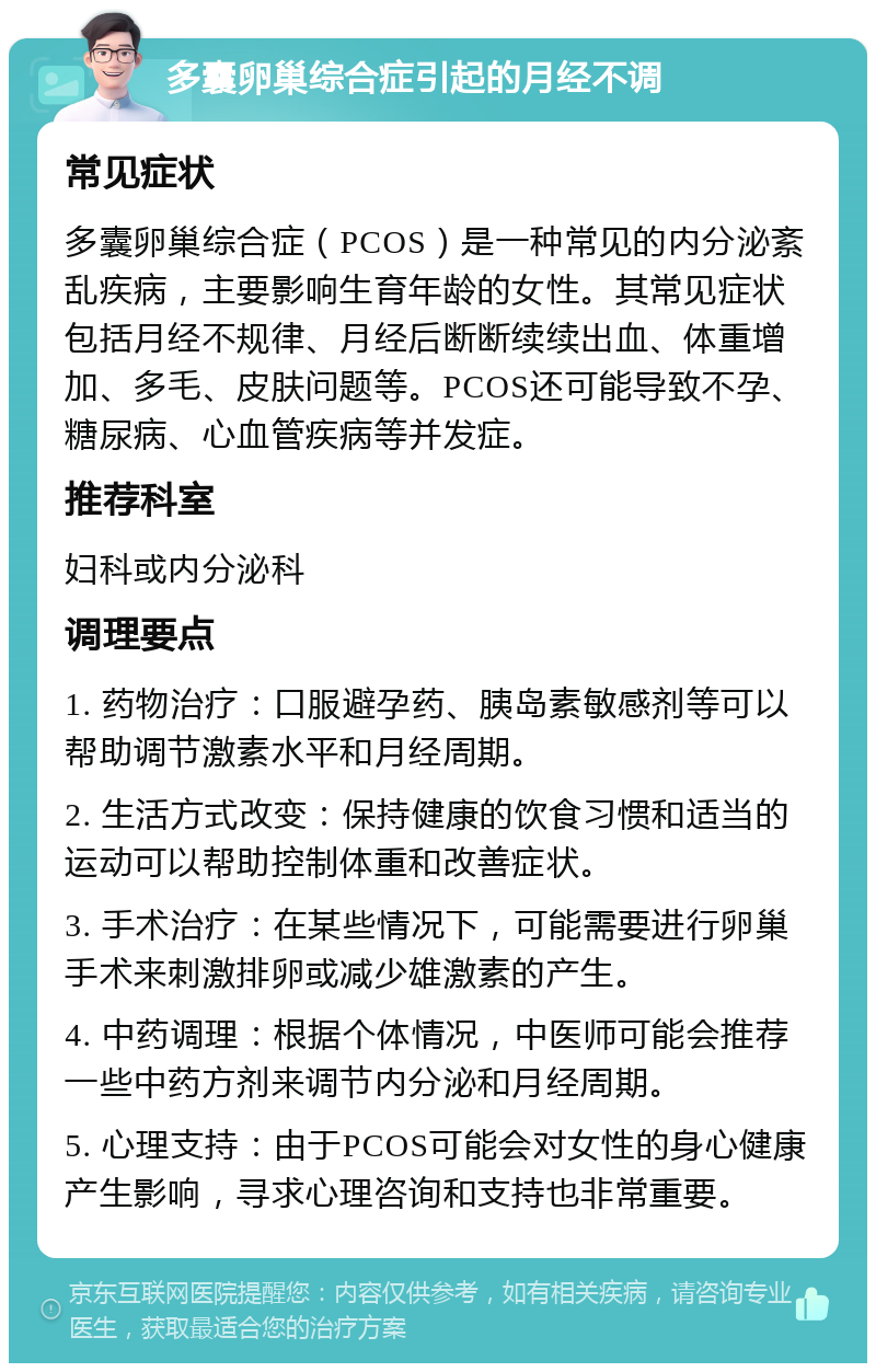 多囊卵巢综合症引起的月经不调 常见症状 多囊卵巢综合症（PCOS）是一种常见的内分泌紊乱疾病，主要影响生育年龄的女性。其常见症状包括月经不规律、月经后断断续续出血、体重增加、多毛、皮肤问题等。PCOS还可能导致不孕、糖尿病、心血管疾病等并发症。 推荐科室 妇科或内分泌科 调理要点 1. 药物治疗：口服避孕药、胰岛素敏感剂等可以帮助调节激素水平和月经周期。 2. 生活方式改变：保持健康的饮食习惯和适当的运动可以帮助控制体重和改善症状。 3. 手术治疗：在某些情况下，可能需要进行卵巢手术来刺激排卵或减少雄激素的产生。 4. 中药调理：根据个体情况，中医师可能会推荐一些中药方剂来调节内分泌和月经周期。 5. 心理支持：由于PCOS可能会对女性的身心健康产生影响，寻求心理咨询和支持也非常重要。