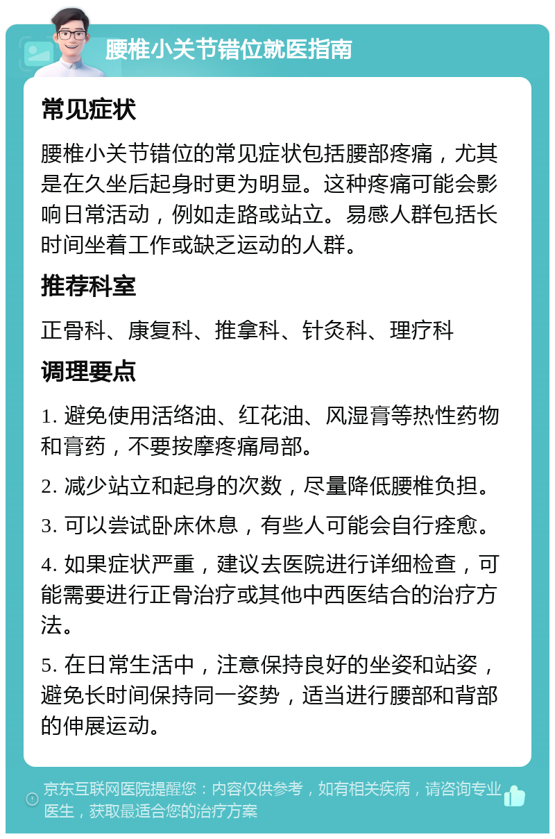 腰椎小关节错位就医指南 常见症状 腰椎小关节错位的常见症状包括腰部疼痛，尤其是在久坐后起身时更为明显。这种疼痛可能会影响日常活动，例如走路或站立。易感人群包括长时间坐着工作或缺乏运动的人群。 推荐科室 正骨科、康复科、推拿科、针灸科、理疗科 调理要点 1. 避免使用活络油、红花油、风湿膏等热性药物和膏药，不要按摩疼痛局部。 2. 减少站立和起身的次数，尽量降低腰椎负担。 3. 可以尝试卧床休息，有些人可能会自行痊愈。 4. 如果症状严重，建议去医院进行详细检查，可能需要进行正骨治疗或其他中西医结合的治疗方法。 5. 在日常生活中，注意保持良好的坐姿和站姿，避免长时间保持同一姿势，适当进行腰部和背部的伸展运动。