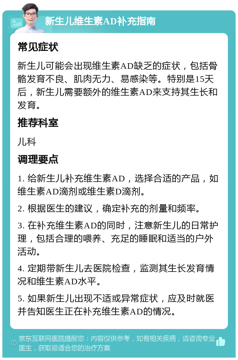 新生儿维生素AD补充指南 常见症状 新生儿可能会出现维生素AD缺乏的症状，包括骨骼发育不良、肌肉无力、易感染等。特别是15天后，新生儿需要额外的维生素AD来支持其生长和发育。 推荐科室 儿科 调理要点 1. 给新生儿补充维生素AD，选择合适的产品，如维生素AD滴剂或维生素D滴剂。 2. 根据医生的建议，确定补充的剂量和频率。 3. 在补充维生素AD的同时，注意新生儿的日常护理，包括合理的喂养、充足的睡眠和适当的户外活动。 4. 定期带新生儿去医院检查，监测其生长发育情况和维生素AD水平。 5. 如果新生儿出现不适或异常症状，应及时就医并告知医生正在补充维生素AD的情况。