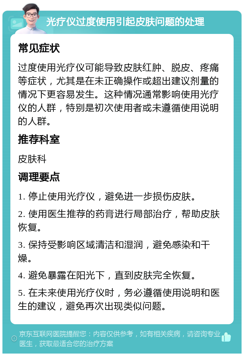 光疗仪过度使用引起皮肤问题的处理 常见症状 过度使用光疗仪可能导致皮肤红肿、脱皮、疼痛等症状，尤其是在未正确操作或超出建议剂量的情况下更容易发生。这种情况通常影响使用光疗仪的人群，特别是初次使用者或未遵循使用说明的人群。 推荐科室 皮肤科 调理要点 1. 停止使用光疗仪，避免进一步损伤皮肤。 2. 使用医生推荐的药膏进行局部治疗，帮助皮肤恢复。 3. 保持受影响区域清洁和湿润，避免感染和干燥。 4. 避免暴露在阳光下，直到皮肤完全恢复。 5. 在未来使用光疗仪时，务必遵循使用说明和医生的建议，避免再次出现类似问题。