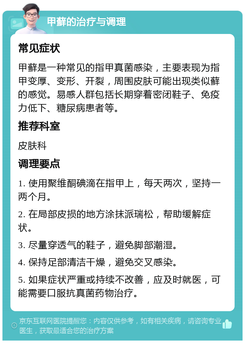 甲藓的治疗与调理 常见症状 甲藓是一种常见的指甲真菌感染，主要表现为指甲变厚、变形、开裂，周围皮肤可能出现类似藓的感觉。易感人群包括长期穿着密闭鞋子、免疫力低下、糖尿病患者等。 推荐科室 皮肤科 调理要点 1. 使用聚维酮碘滴在指甲上，每天两次，坚持一两个月。 2. 在局部皮损的地方涂抹派瑞松，帮助缓解症状。 3. 尽量穿透气的鞋子，避免脚部潮湿。 4. 保持足部清洁干燥，避免交叉感染。 5. 如果症状严重或持续不改善，应及时就医，可能需要口服抗真菌药物治疗。