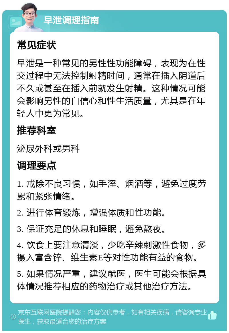 早泄调理指南 常见症状 早泄是一种常见的男性性功能障碍，表现为在性交过程中无法控制射精时间，通常在插入阴道后不久或甚至在插入前就发生射精。这种情况可能会影响男性的自信心和性生活质量，尤其是在年轻人中更为常见。 推荐科室 泌尿外科或男科 调理要点 1. 戒除不良习惯，如手淫、烟酒等，避免过度劳累和紧张情绪。 2. 进行体育锻炼，增强体质和性功能。 3. 保证充足的休息和睡眠，避免熬夜。 4. 饮食上要注意清淡，少吃辛辣刺激性食物，多摄入富含锌、维生素E等对性功能有益的食物。 5. 如果情况严重，建议就医，医生可能会根据具体情况推荐相应的药物治疗或其他治疗方法。