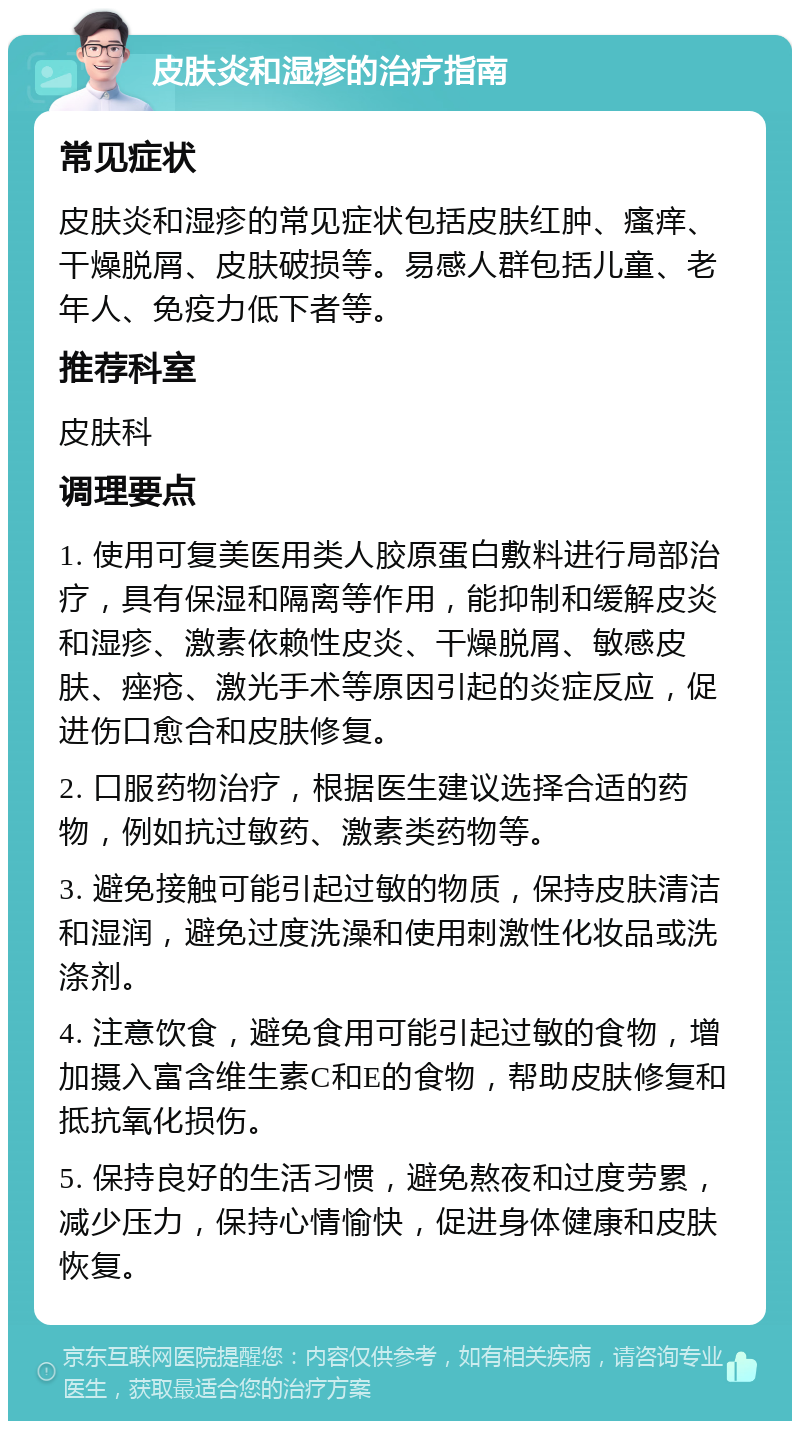 皮肤炎和湿疹的治疗指南 常见症状 皮肤炎和湿疹的常见症状包括皮肤红肿、瘙痒、干燥脱屑、皮肤破损等。易感人群包括儿童、老年人、免疫力低下者等。 推荐科室 皮肤科 调理要点 1. 使用可复美医用类人胶原蛋白敷料进行局部治疗，具有保湿和隔离等作用，能抑制和缓解皮炎和湿疹、激素依赖性皮炎、干燥脱屑、敏感皮肤、痤疮、激光手术等原因引起的炎症反应，促进伤口愈合和皮肤修复。 2. 口服药物治疗，根据医生建议选择合适的药物，例如抗过敏药、激素类药物等。 3. 避免接触可能引起过敏的物质，保持皮肤清洁和湿润，避免过度洗澡和使用刺激性化妆品或洗涤剂。 4. 注意饮食，避免食用可能引起过敏的食物，增加摄入富含维生素C和E的食物，帮助皮肤修复和抵抗氧化损伤。 5. 保持良好的生活习惯，避免熬夜和过度劳累，减少压力，保持心情愉快，促进身体健康和皮肤恢复。