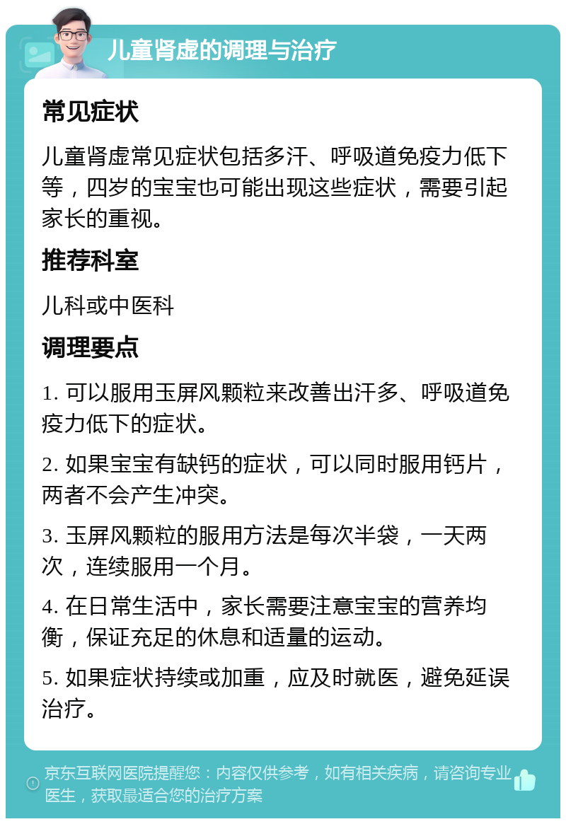 儿童肾虚的调理与治疗 常见症状 儿童肾虚常见症状包括多汗、呼吸道免疫力低下等，四岁的宝宝也可能出现这些症状，需要引起家长的重视。 推荐科室 儿科或中医科 调理要点 1. 可以服用玉屏风颗粒来改善出汗多、呼吸道免疫力低下的症状。 2. 如果宝宝有缺钙的症状，可以同时服用钙片，两者不会产生冲突。 3. 玉屏风颗粒的服用方法是每次半袋，一天两次，连续服用一个月。 4. 在日常生活中，家长需要注意宝宝的营养均衡，保证充足的休息和适量的运动。 5. 如果症状持续或加重，应及时就医，避免延误治疗。