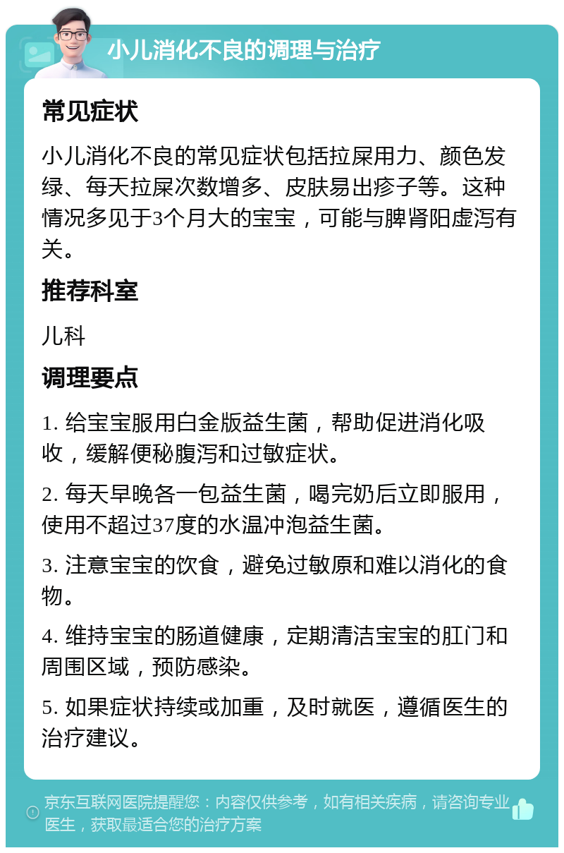 小儿消化不良的调理与治疗 常见症状 小儿消化不良的常见症状包括拉屎用力、颜色发绿、每天拉屎次数增多、皮肤易出疹子等。这种情况多见于3个月大的宝宝，可能与脾肾阳虚泻有关。 推荐科室 儿科 调理要点 1. 给宝宝服用白金版益生菌，帮助促进消化吸收，缓解便秘腹泻和过敏症状。 2. 每天早晚各一包益生菌，喝完奶后立即服用，使用不超过37度的水温冲泡益生菌。 3. 注意宝宝的饮食，避免过敏原和难以消化的食物。 4. 维持宝宝的肠道健康，定期清洁宝宝的肛门和周围区域，预防感染。 5. 如果症状持续或加重，及时就医，遵循医生的治疗建议。