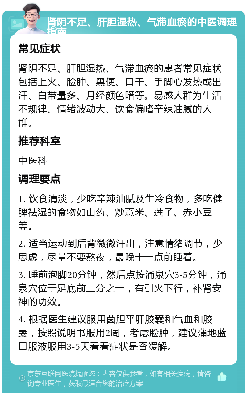 肾阴不足、肝胆湿热、气滞血瘀的中医调理指南 常见症状 肾阴不足、肝胆湿热、气滞血瘀的患者常见症状包括上火、脸肿、黑便、口干、手脚心发热或出汗、白带量多、月经颜色暗等。易感人群为生活不规律、情绪波动大、饮食偏嗜辛辣油腻的人群。 推荐科室 中医科 调理要点 1. 饮食清淡，少吃辛辣油腻及生冷食物，多吃健脾祛湿的食物如山药、炒薏米、莲子、赤小豆等。 2. 适当运动到后背微微汗出，注意情绪调节，少思虑，尽量不要熬夜，最晚十一点前睡着。 3. 睡前泡脚20分钟，然后点按涌泉穴3-5分钟，涌泉穴位于足底前三分之一，有引火下行，补肾安神的功效。 4. 根据医生建议服用茵胆平肝胶囊和气血和胶囊，按照说明书服用2周，考虑脸肿，建议蒲地蓝口服液服用3-5天看看症状是否缓解。