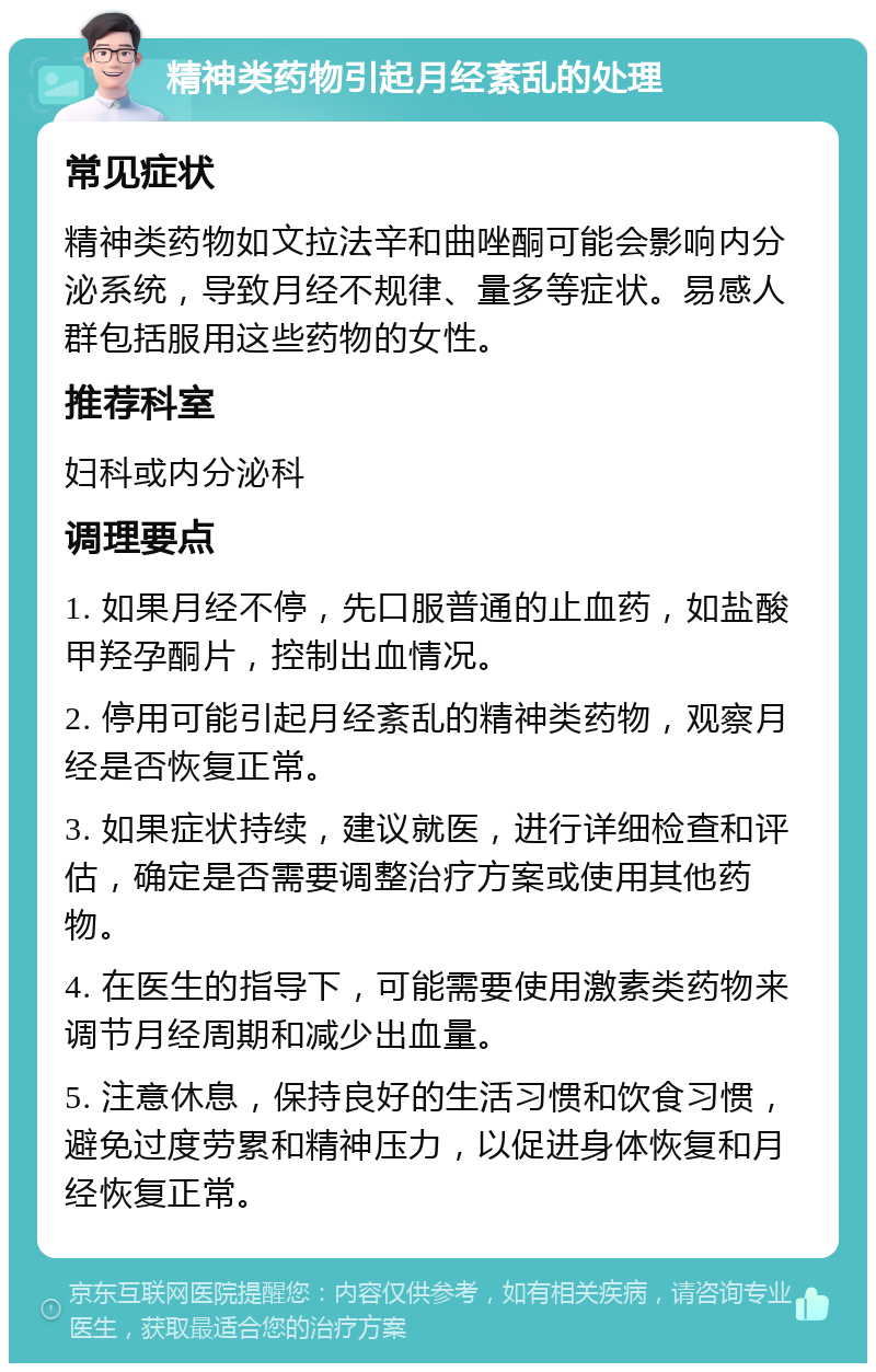 精神类药物引起月经紊乱的处理 常见症状 精神类药物如文拉法辛和曲唑酮可能会影响内分泌系统，导致月经不规律、量多等症状。易感人群包括服用这些药物的女性。 推荐科室 妇科或内分泌科 调理要点 1. 如果月经不停，先口服普通的止血药，如盐酸甲羟孕酮片，控制出血情况。 2. 停用可能引起月经紊乱的精神类药物，观察月经是否恢复正常。 3. 如果症状持续，建议就医，进行详细检查和评估，确定是否需要调整治疗方案或使用其他药物。 4. 在医生的指导下，可能需要使用激素类药物来调节月经周期和减少出血量。 5. 注意休息，保持良好的生活习惯和饮食习惯，避免过度劳累和精神压力，以促进身体恢复和月经恢复正常。