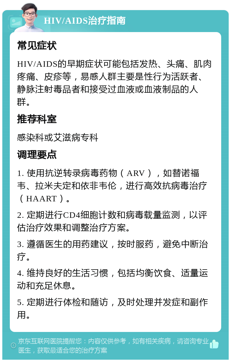 HIV/AIDS治疗指南 常见症状 HIV/AIDS的早期症状可能包括发热、头痛、肌肉疼痛、皮疹等，易感人群主要是性行为活跃者、静脉注射毒品者和接受过血液或血液制品的人群。 推荐科室 感染科或艾滋病专科 调理要点 1. 使用抗逆转录病毒药物（ARV），如替诺福韦、拉米夫定和依非韦伦，进行高效抗病毒治疗（HAART）。 2. 定期进行CD4细胞计数和病毒载量监测，以评估治疗效果和调整治疗方案。 3. 遵循医生的用药建议，按时服药，避免中断治疗。 4. 维持良好的生活习惯，包括均衡饮食、适量运动和充足休息。 5. 定期进行体检和随访，及时处理并发症和副作用。