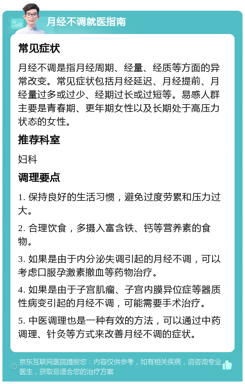 月经不调就医指南 常见症状 月经不调是指月经周期、经量、经质等方面的异常改变。常见症状包括月经延迟、月经提前、月经量过多或过少、经期过长或过短等。易感人群主要是青春期、更年期女性以及长期处于高压力状态的女性。 推荐科室 妇科 调理要点 1. 保持良好的生活习惯，避免过度劳累和压力过大。 2. 合理饮食，多摄入富含铁、钙等营养素的食物。 3. 如果是由于内分泌失调引起的月经不调，可以考虑口服孕激素撤血等药物治疗。 4. 如果是由于子宫肌瘤、子宫内膜异位症等器质性病变引起的月经不调，可能需要手术治疗。 5. 中医调理也是一种有效的方法，可以通过中药调理、针灸等方式来改善月经不调的症状。