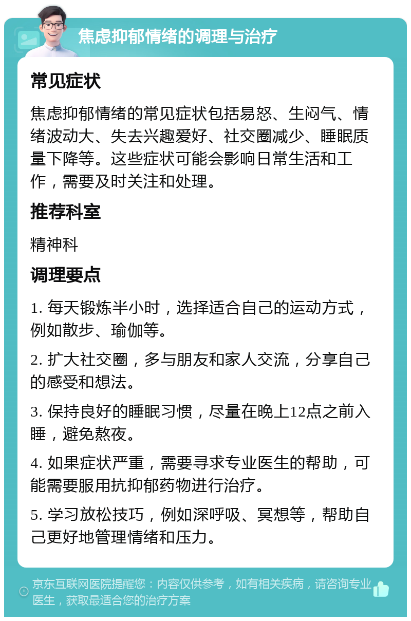 焦虑抑郁情绪的调理与治疗 常见症状 焦虑抑郁情绪的常见症状包括易怒、生闷气、情绪波动大、失去兴趣爱好、社交圈减少、睡眠质量下降等。这些症状可能会影响日常生活和工作，需要及时关注和处理。 推荐科室 精神科 调理要点 1. 每天锻炼半小时，选择适合自己的运动方式，例如散步、瑜伽等。 2. 扩大社交圈，多与朋友和家人交流，分享自己的感受和想法。 3. 保持良好的睡眠习惯，尽量在晚上12点之前入睡，避免熬夜。 4. 如果症状严重，需要寻求专业医生的帮助，可能需要服用抗抑郁药物进行治疗。 5. 学习放松技巧，例如深呼吸、冥想等，帮助自己更好地管理情绪和压力。