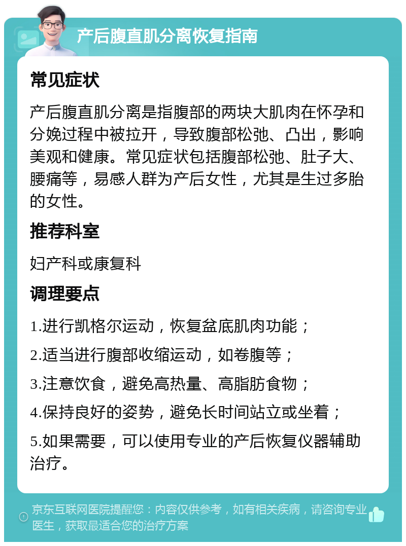 产后腹直肌分离恢复指南 常见症状 产后腹直肌分离是指腹部的两块大肌肉在怀孕和分娩过程中被拉开，导致腹部松弛、凸出，影响美观和健康。常见症状包括腹部松弛、肚子大、腰痛等，易感人群为产后女性，尤其是生过多胎的女性。 推荐科室 妇产科或康复科 调理要点 1.进行凯格尔运动，恢复盆底肌肉功能； 2.适当进行腹部收缩运动，如卷腹等； 3.注意饮食，避免高热量、高脂肪食物； 4.保持良好的姿势，避免长时间站立或坐着； 5.如果需要，可以使用专业的产后恢复仪器辅助治疗。