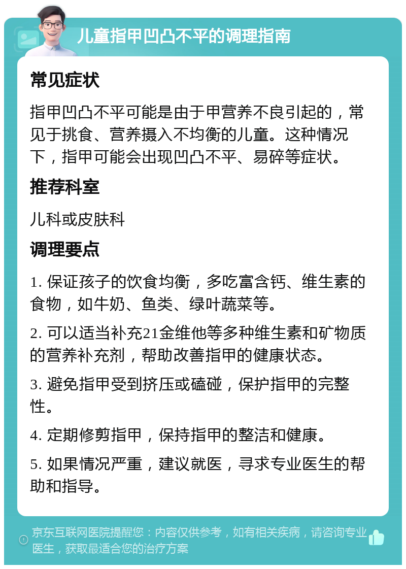 儿童指甲凹凸不平的调理指南 常见症状 指甲凹凸不平可能是由于甲营养不良引起的，常见于挑食、营养摄入不均衡的儿童。这种情况下，指甲可能会出现凹凸不平、易碎等症状。 推荐科室 儿科或皮肤科 调理要点 1. 保证孩子的饮食均衡，多吃富含钙、维生素的食物，如牛奶、鱼类、绿叶蔬菜等。 2. 可以适当补充21金维他等多种维生素和矿物质的营养补充剂，帮助改善指甲的健康状态。 3. 避免指甲受到挤压或磕碰，保护指甲的完整性。 4. 定期修剪指甲，保持指甲的整洁和健康。 5. 如果情况严重，建议就医，寻求专业医生的帮助和指导。