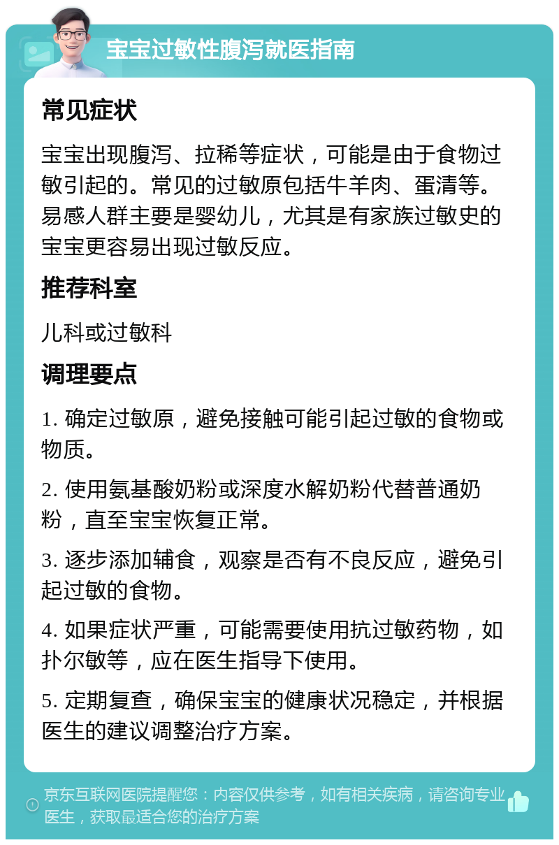 宝宝过敏性腹泻就医指南 常见症状 宝宝出现腹泻、拉稀等症状，可能是由于食物过敏引起的。常见的过敏原包括牛羊肉、蛋清等。易感人群主要是婴幼儿，尤其是有家族过敏史的宝宝更容易出现过敏反应。 推荐科室 儿科或过敏科 调理要点 1. 确定过敏原，避免接触可能引起过敏的食物或物质。 2. 使用氨基酸奶粉或深度水解奶粉代替普通奶粉，直至宝宝恢复正常。 3. 逐步添加辅食，观察是否有不良反应，避免引起过敏的食物。 4. 如果症状严重，可能需要使用抗过敏药物，如扑尔敏等，应在医生指导下使用。 5. 定期复查，确保宝宝的健康状况稳定，并根据医生的建议调整治疗方案。