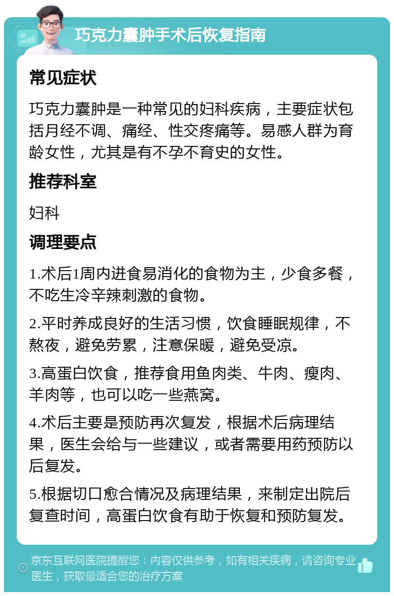 巧克力囊肿手术后恢复指南 常见症状 巧克力囊肿是一种常见的妇科疾病，主要症状包括月经不调、痛经、性交疼痛等。易感人群为育龄女性，尤其是有不孕不育史的女性。 推荐科室 妇科 调理要点 1.术后1周内进食易消化的食物为主，少食多餐，不吃生冷辛辣刺激的食物。 2.平时养成良好的生活习惯，饮食睡眠规律，不熬夜，避免劳累，注意保暖，避免受凉。 3.高蛋白饮食，推荐食用鱼肉类、牛肉、瘦肉、羊肉等，也可以吃一些燕窝。 4.术后主要是预防再次复发，根据术后病理结果，医生会给与一些建议，或者需要用药预防以后复发。 5.根据切口愈合情况及病理结果，来制定出院后复查时间，高蛋白饮食有助于恢复和预防复发。