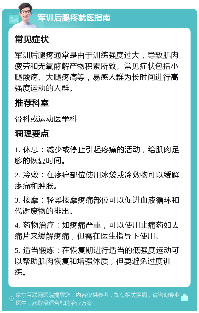 军训后腿疼就医指南 常见症状 军训后腿疼通常是由于训练强度过大，导致肌肉疲劳和无氧酵解产物积累所致。常见症状包括小腿酸疼、大腿疼痛等，易感人群为长时间进行高强度运动的人群。 推荐科室 骨科或运动医学科 调理要点 1. 休息：减少或停止引起疼痛的活动，给肌肉足够的恢复时间。 2. 冷敷：在疼痛部位使用冰袋或冷敷物可以缓解疼痛和肿胀。 3. 按摩：轻柔按摩疼痛部位可以促进血液循环和代谢废物的排出。 4. 药物治疗：如疼痛严重，可以使用止痛药如去痛片来缓解疼痛，但需在医生指导下使用。 5. 适当锻炼：在恢复期进行适当的低强度运动可以帮助肌肉恢复和增强体质，但要避免过度训练。