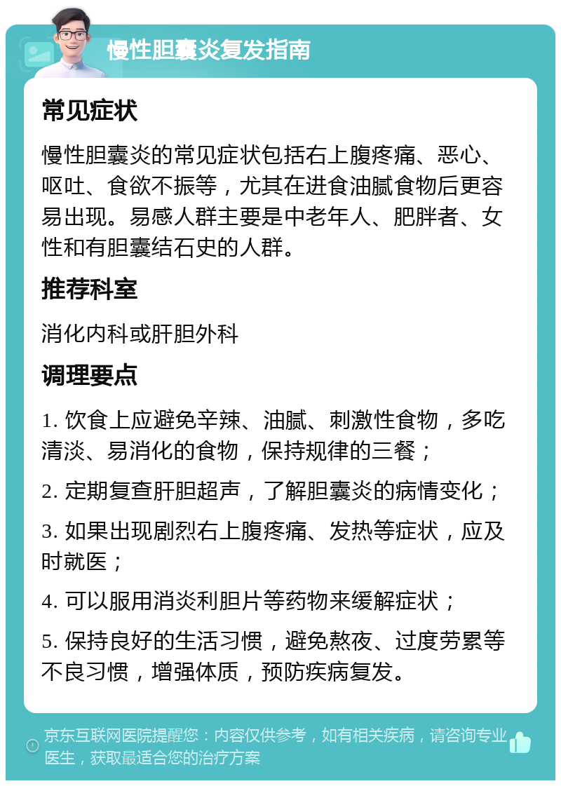 慢性胆囊炎复发指南 常见症状 慢性胆囊炎的常见症状包括右上腹疼痛、恶心、呕吐、食欲不振等，尤其在进食油腻食物后更容易出现。易感人群主要是中老年人、肥胖者、女性和有胆囊结石史的人群。 推荐科室 消化内科或肝胆外科 调理要点 1. 饮食上应避免辛辣、油腻、刺激性食物，多吃清淡、易消化的食物，保持规律的三餐； 2. 定期复查肝胆超声，了解胆囊炎的病情变化； 3. 如果出现剧烈右上腹疼痛、发热等症状，应及时就医； 4. 可以服用消炎利胆片等药物来缓解症状； 5. 保持良好的生活习惯，避免熬夜、过度劳累等不良习惯，增强体质，预防疾病复发。