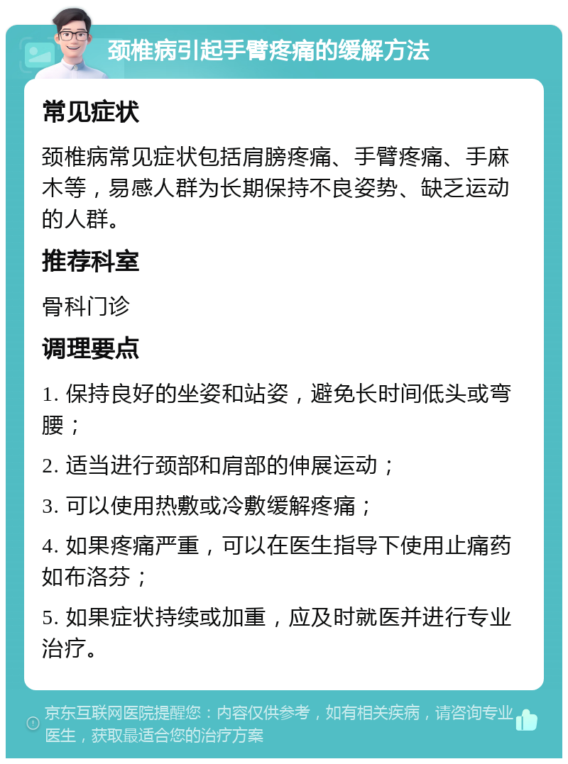 颈椎病引起手臂疼痛的缓解方法 常见症状 颈椎病常见症状包括肩膀疼痛、手臂疼痛、手麻木等，易感人群为长期保持不良姿势、缺乏运动的人群。 推荐科室 骨科门诊 调理要点 1. 保持良好的坐姿和站姿，避免长时间低头或弯腰； 2. 适当进行颈部和肩部的伸展运动； 3. 可以使用热敷或冷敷缓解疼痛； 4. 如果疼痛严重，可以在医生指导下使用止痛药如布洛芬； 5. 如果症状持续或加重，应及时就医并进行专业治疗。