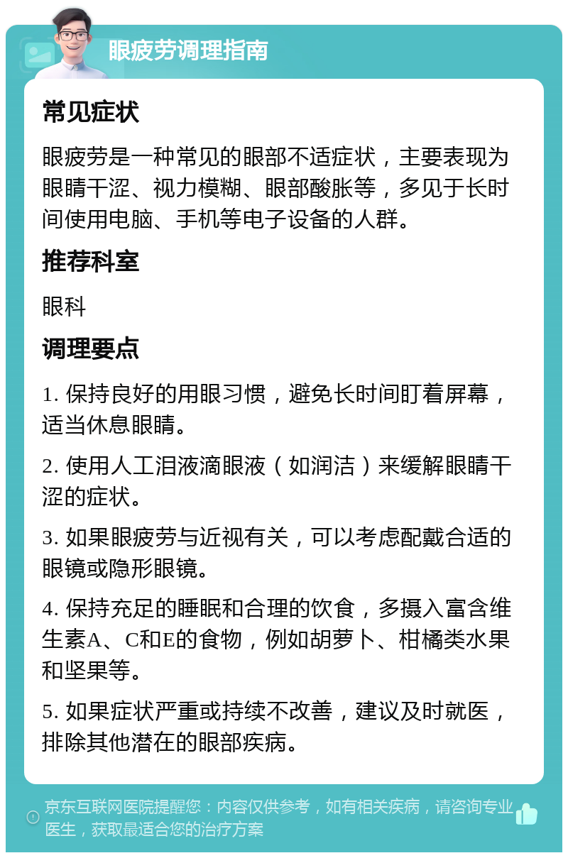 眼疲劳调理指南 常见症状 眼疲劳是一种常见的眼部不适症状，主要表现为眼睛干涩、视力模糊、眼部酸胀等，多见于长时间使用电脑、手机等电子设备的人群。 推荐科室 眼科 调理要点 1. 保持良好的用眼习惯，避免长时间盯着屏幕，适当休息眼睛。 2. 使用人工泪液滴眼液（如润洁）来缓解眼睛干涩的症状。 3. 如果眼疲劳与近视有关，可以考虑配戴合适的眼镜或隐形眼镜。 4. 保持充足的睡眠和合理的饮食，多摄入富含维生素A、C和E的食物，例如胡萝卜、柑橘类水果和坚果等。 5. 如果症状严重或持续不改善，建议及时就医，排除其他潜在的眼部疾病。