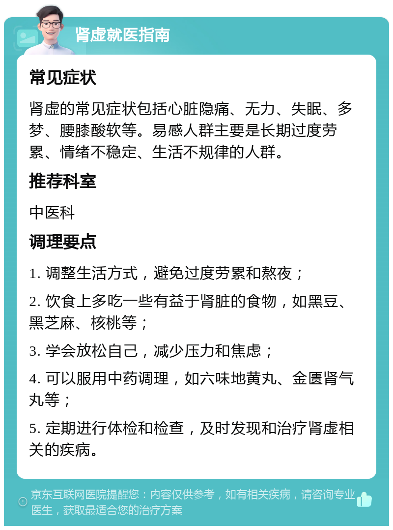 肾虚就医指南 常见症状 肾虚的常见症状包括心脏隐痛、无力、失眠、多梦、腰膝酸软等。易感人群主要是长期过度劳累、情绪不稳定、生活不规律的人群。 推荐科室 中医科 调理要点 1. 调整生活方式，避免过度劳累和熬夜； 2. 饮食上多吃一些有益于肾脏的食物，如黑豆、黑芝麻、核桃等； 3. 学会放松自己，减少压力和焦虑； 4. 可以服用中药调理，如六味地黄丸、金匮肾气丸等； 5. 定期进行体检和检查，及时发现和治疗肾虚相关的疾病。