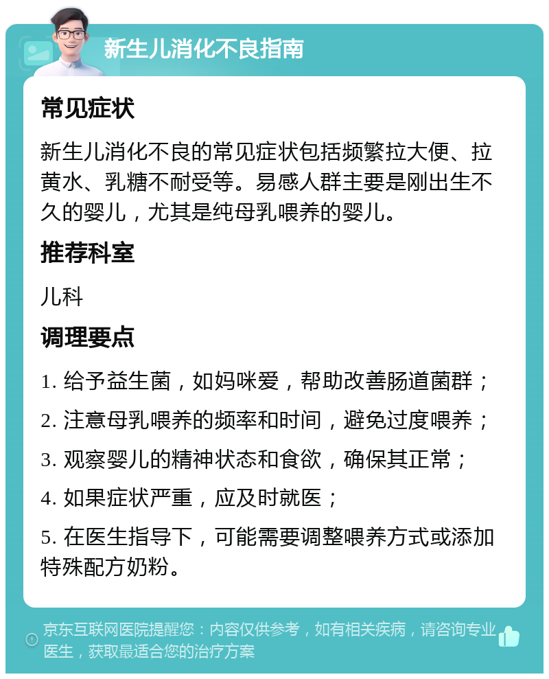 新生儿消化不良指南 常见症状 新生儿消化不良的常见症状包括频繁拉大便、拉黄水、乳糖不耐受等。易感人群主要是刚出生不久的婴儿，尤其是纯母乳喂养的婴儿。 推荐科室 儿科 调理要点 1. 给予益生菌，如妈咪爱，帮助改善肠道菌群； 2. 注意母乳喂养的频率和时间，避免过度喂养； 3. 观察婴儿的精神状态和食欲，确保其正常； 4. 如果症状严重，应及时就医； 5. 在医生指导下，可能需要调整喂养方式或添加特殊配方奶粉。