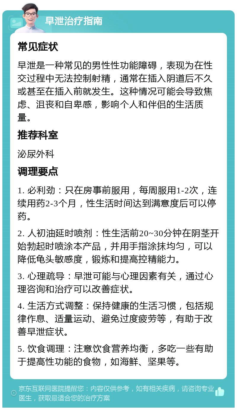 早泄治疗指南 常见症状 早泄是一种常见的男性性功能障碍，表现为在性交过程中无法控制射精，通常在插入阴道后不久或甚至在插入前就发生。这种情况可能会导致焦虑、沮丧和自卑感，影响个人和伴侣的生活质量。 推荐科室 泌尿外科 调理要点 1. 必利劲：只在房事前服用，每周服用1-2次，连续用药2-3个月，性生活时间达到满意度后可以停药。 2. 人初油延时喷剂：性生活前20~30分钟在阴茎开始勃起时喷涂本产品，并用手指涂抹均匀，可以降低龟头敏感度，锻炼和提高控精能力。 3. 心理疏导：早泄可能与心理因素有关，通过心理咨询和治疗可以改善症状。 4. 生活方式调整：保持健康的生活习惯，包括规律作息、适量运动、避免过度疲劳等，有助于改善早泄症状。 5. 饮食调理：注意饮食营养均衡，多吃一些有助于提高性功能的食物，如海鲜、坚果等。