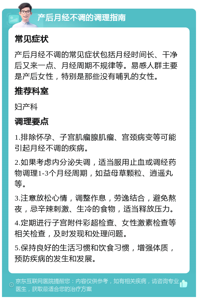 产后月经不调的调理指南 常见症状 产后月经不调的常见症状包括月经时间长、干净后又来一点、月经周期不规律等。易感人群主要是产后女性，特别是那些没有哺乳的女性。 推荐科室 妇产科 调理要点 1.排除怀孕、子宫肌瘤腺肌瘤、宫颈病变等可能引起月经不调的疾病。 2.如果考虑内分泌失调，适当服用止血或调经药物调理1-3个月经周期，如益母草颗粒、逍遥丸等。 3.注意放松心情，调整作息，劳逸结合，避免熬夜，忌辛辣刺激、生冷的食物，适当释放压力。 4.定期进行子宫附件彩超检查、女性激素检查等相关检查，及时发现和处理问题。 5.保持良好的生活习惯和饮食习惯，增强体质，预防疾病的发生和发展。