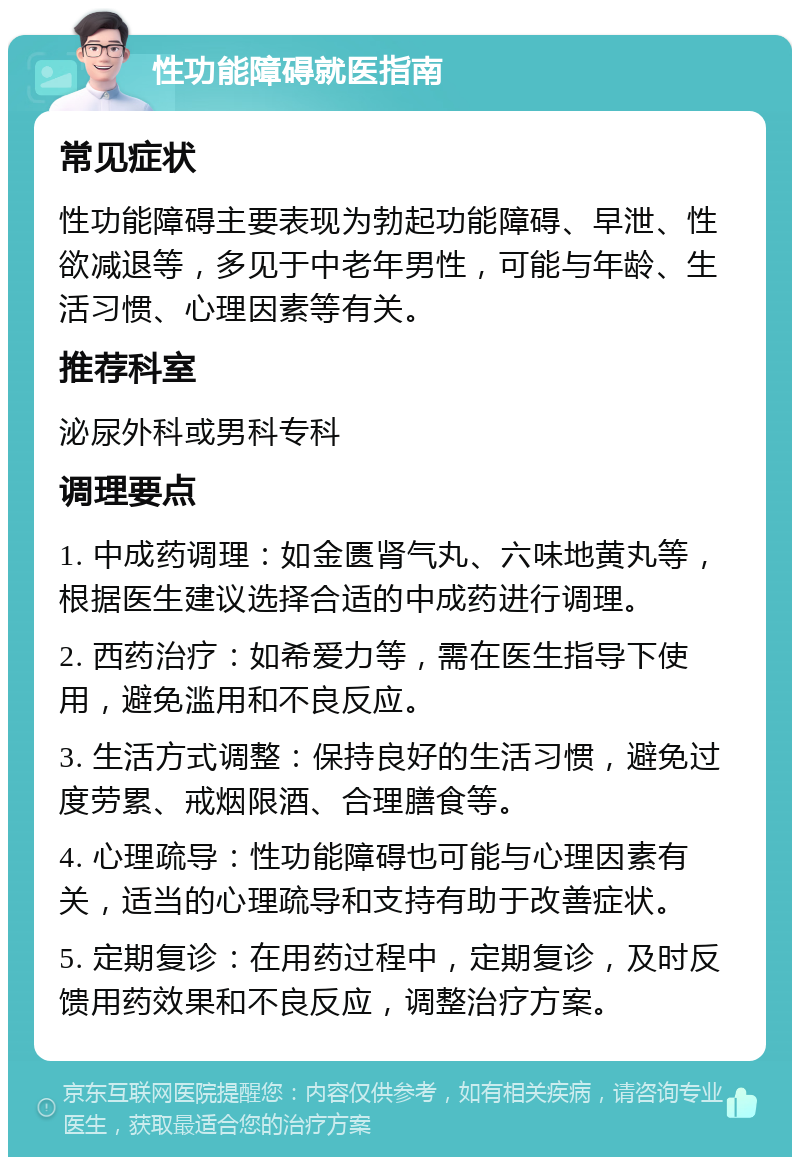 性功能障碍就医指南 常见症状 性功能障碍主要表现为勃起功能障碍、早泄、性欲减退等，多见于中老年男性，可能与年龄、生活习惯、心理因素等有关。 推荐科室 泌尿外科或男科专科 调理要点 1. 中成药调理：如金匮肾气丸、六味地黄丸等，根据医生建议选择合适的中成药进行调理。 2. 西药治疗：如希爱力等，需在医生指导下使用，避免滥用和不良反应。 3. 生活方式调整：保持良好的生活习惯，避免过度劳累、戒烟限酒、合理膳食等。 4. 心理疏导：性功能障碍也可能与心理因素有关，适当的心理疏导和支持有助于改善症状。 5. 定期复诊：在用药过程中，定期复诊，及时反馈用药效果和不良反应，调整治疗方案。