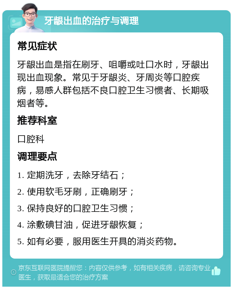 牙龈出血的治疗与调理 常见症状 牙龈出血是指在刷牙、咀嚼或吐口水时，牙龈出现出血现象。常见于牙龈炎、牙周炎等口腔疾病，易感人群包括不良口腔卫生习惯者、长期吸烟者等。 推荐科室 口腔科 调理要点 1. 定期洗牙，去除牙结石； 2. 使用软毛牙刷，正确刷牙； 3. 保持良好的口腔卫生习惯； 4. 涂敷碘甘油，促进牙龈恢复； 5. 如有必要，服用医生开具的消炎药物。