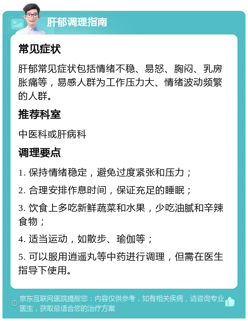 肝郁调理指南 常见症状 肝郁常见症状包括情绪不稳、易怒、胸闷、乳房胀痛等，易感人群为工作压力大、情绪波动频繁的人群。 推荐科室 中医科或肝病科 调理要点 1. 保持情绪稳定，避免过度紧张和压力； 2. 合理安排作息时间，保证充足的睡眠； 3. 饮食上多吃新鲜蔬菜和水果，少吃油腻和辛辣食物； 4. 适当运动，如散步、瑜伽等； 5. 可以服用逍遥丸等中药进行调理，但需在医生指导下使用。