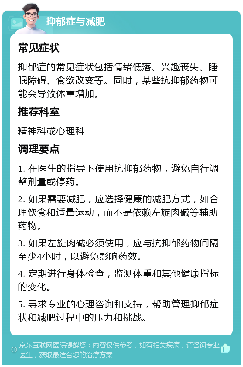 抑郁症与减肥 常见症状 抑郁症的常见症状包括情绪低落、兴趣丧失、睡眠障碍、食欲改变等。同时，某些抗抑郁药物可能会导致体重增加。 推荐科室 精神科或心理科 调理要点 1. 在医生的指导下使用抗抑郁药物，避免自行调整剂量或停药。 2. 如果需要减肥，应选择健康的减肥方式，如合理饮食和适量运动，而不是依赖左旋肉碱等辅助药物。 3. 如果左旋肉碱必须使用，应与抗抑郁药物间隔至少4小时，以避免影响药效。 4. 定期进行身体检查，监测体重和其他健康指标的变化。 5. 寻求专业的心理咨询和支持，帮助管理抑郁症状和减肥过程中的压力和挑战。