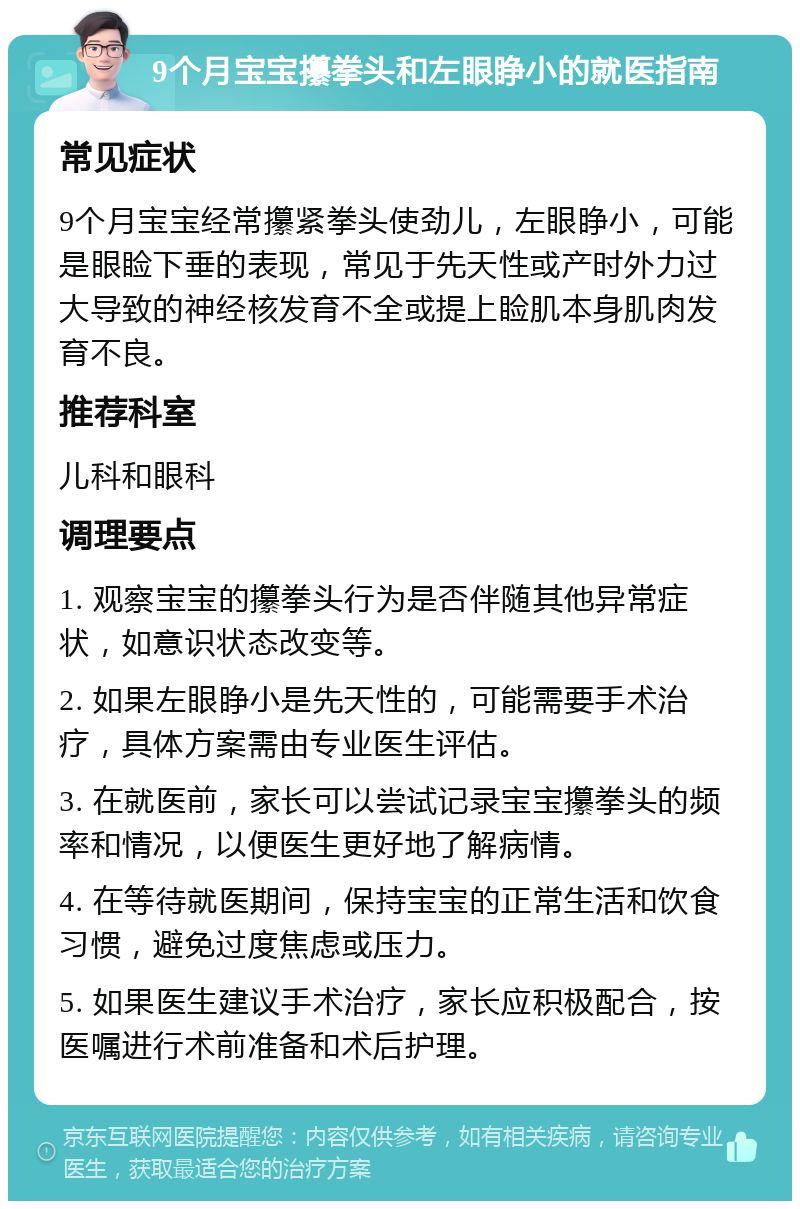 9个月宝宝攥拳头和左眼睁小的就医指南 常见症状 9个月宝宝经常攥紧拳头使劲儿，左眼睁小，可能是眼睑下垂的表现，常见于先天性或产时外力过大导致的神经核发育不全或提上睑肌本身肌肉发育不良。 推荐科室 儿科和眼科 调理要点 1. 观察宝宝的攥拳头行为是否伴随其他异常症状，如意识状态改变等。 2. 如果左眼睁小是先天性的，可能需要手术治疗，具体方案需由专业医生评估。 3. 在就医前，家长可以尝试记录宝宝攥拳头的频率和情况，以便医生更好地了解病情。 4. 在等待就医期间，保持宝宝的正常生活和饮食习惯，避免过度焦虑或压力。 5. 如果医生建议手术治疗，家长应积极配合，按医嘱进行术前准备和术后护理。