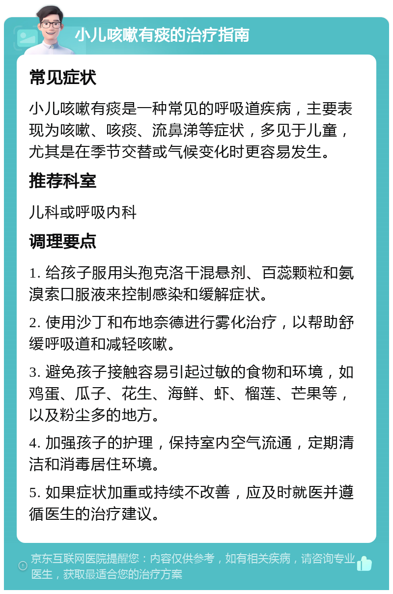 小儿咳嗽有痰的治疗指南 常见症状 小儿咳嗽有痰是一种常见的呼吸道疾病，主要表现为咳嗽、咳痰、流鼻涕等症状，多见于儿童，尤其是在季节交替或气候变化时更容易发生。 推荐科室 儿科或呼吸内科 调理要点 1. 给孩子服用头孢克洛干混悬剂、百蕊颗粒和氨溴索口服液来控制感染和缓解症状。 2. 使用沙丁和布地奈德进行雾化治疗，以帮助舒缓呼吸道和减轻咳嗽。 3. 避免孩子接触容易引起过敏的食物和环境，如鸡蛋、瓜子、花生、海鲜、虾、榴莲、芒果等，以及粉尘多的地方。 4. 加强孩子的护理，保持室内空气流通，定期清洁和消毒居住环境。 5. 如果症状加重或持续不改善，应及时就医并遵循医生的治疗建议。