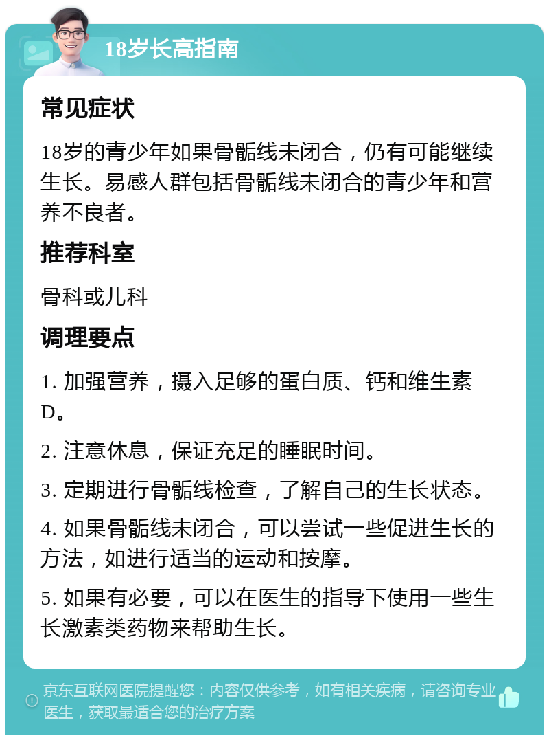 18岁长高指南 常见症状 18岁的青少年如果骨骺线未闭合，仍有可能继续生长。易感人群包括骨骺线未闭合的青少年和营养不良者。 推荐科室 骨科或儿科 调理要点 1. 加强营养，摄入足够的蛋白质、钙和维生素D。 2. 注意休息，保证充足的睡眠时间。 3. 定期进行骨骺线检查，了解自己的生长状态。 4. 如果骨骺线未闭合，可以尝试一些促进生长的方法，如进行适当的运动和按摩。 5. 如果有必要，可以在医生的指导下使用一些生长激素类药物来帮助生长。