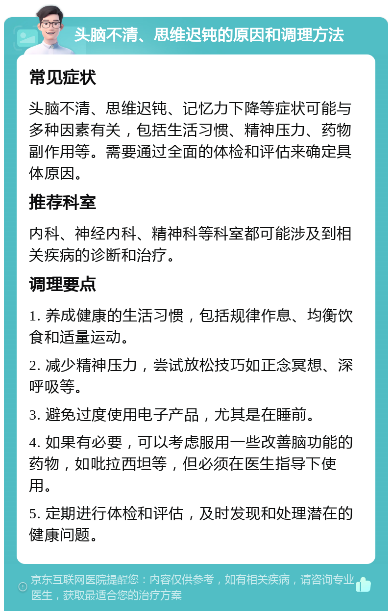 头脑不清、思维迟钝的原因和调理方法 常见症状 头脑不清、思维迟钝、记忆力下降等症状可能与多种因素有关，包括生活习惯、精神压力、药物副作用等。需要通过全面的体检和评估来确定具体原因。 推荐科室 内科、神经内科、精神科等科室都可能涉及到相关疾病的诊断和治疗。 调理要点 1. 养成健康的生活习惯，包括规律作息、均衡饮食和适量运动。 2. 减少精神压力，尝试放松技巧如正念冥想、深呼吸等。 3. 避免过度使用电子产品，尤其是在睡前。 4. 如果有必要，可以考虑服用一些改善脑功能的药物，如吡拉西坦等，但必须在医生指导下使用。 5. 定期进行体检和评估，及时发现和处理潜在的健康问题。