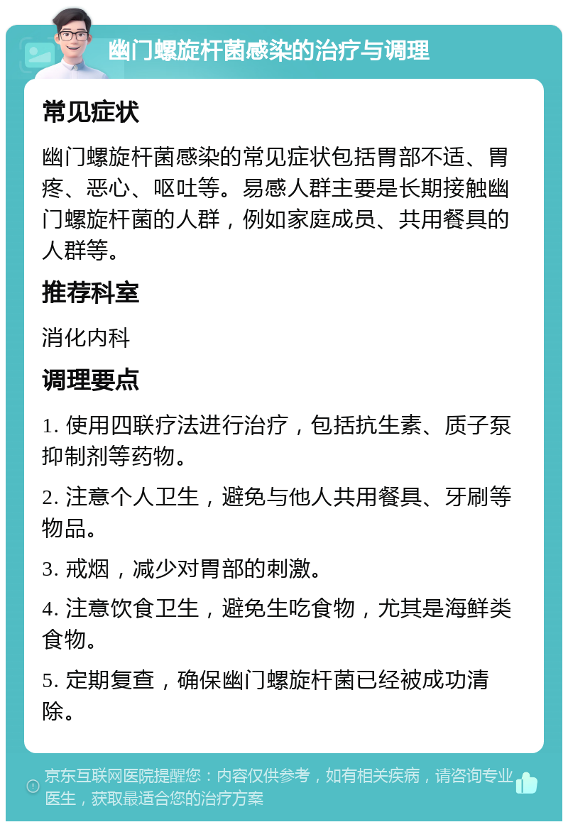 幽门螺旋杆菌感染的治疗与调理 常见症状 幽门螺旋杆菌感染的常见症状包括胃部不适、胃疼、恶心、呕吐等。易感人群主要是长期接触幽门螺旋杆菌的人群，例如家庭成员、共用餐具的人群等。 推荐科室 消化内科 调理要点 1. 使用四联疗法进行治疗，包括抗生素、质子泵抑制剂等药物。 2. 注意个人卫生，避免与他人共用餐具、牙刷等物品。 3. 戒烟，减少对胃部的刺激。 4. 注意饮食卫生，避免生吃食物，尤其是海鲜类食物。 5. 定期复查，确保幽门螺旋杆菌已经被成功清除。