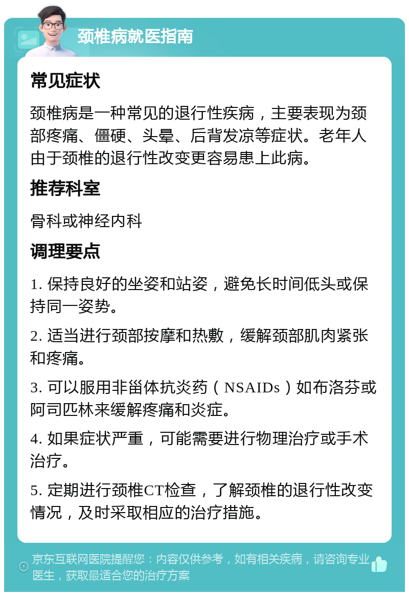 颈椎病就医指南 常见症状 颈椎病是一种常见的退行性疾病，主要表现为颈部疼痛、僵硬、头晕、后背发凉等症状。老年人由于颈椎的退行性改变更容易患上此病。 推荐科室 骨科或神经内科 调理要点 1. 保持良好的坐姿和站姿，避免长时间低头或保持同一姿势。 2. 适当进行颈部按摩和热敷，缓解颈部肌肉紧张和疼痛。 3. 可以服用非甾体抗炎药（NSAIDs）如布洛芬或阿司匹林来缓解疼痛和炎症。 4. 如果症状严重，可能需要进行物理治疗或手术治疗。 5. 定期进行颈椎CT检查，了解颈椎的退行性改变情况，及时采取相应的治疗措施。