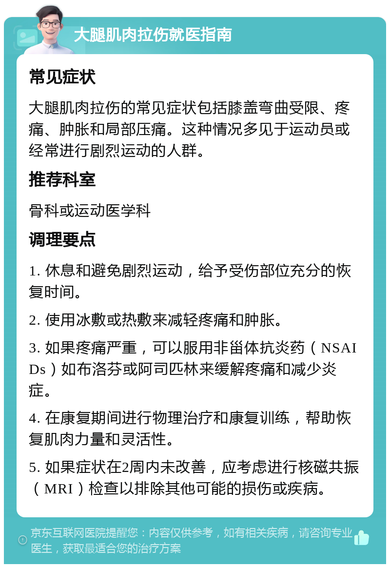 大腿肌肉拉伤就医指南 常见症状 大腿肌肉拉伤的常见症状包括膝盖弯曲受限、疼痛、肿胀和局部压痛。这种情况多见于运动员或经常进行剧烈运动的人群。 推荐科室 骨科或运动医学科 调理要点 1. 休息和避免剧烈运动，给予受伤部位充分的恢复时间。 2. 使用冰敷或热敷来减轻疼痛和肿胀。 3. 如果疼痛严重，可以服用非甾体抗炎药（NSAIDs）如布洛芬或阿司匹林来缓解疼痛和减少炎症。 4. 在康复期间进行物理治疗和康复训练，帮助恢复肌肉力量和灵活性。 5. 如果症状在2周内未改善，应考虑进行核磁共振（MRI）检查以排除其他可能的损伤或疾病。