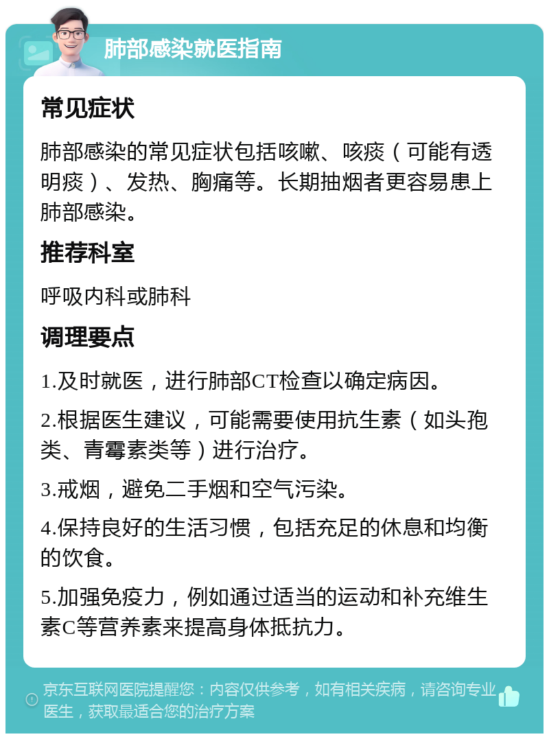 肺部感染就医指南 常见症状 肺部感染的常见症状包括咳嗽、咳痰（可能有透明痰）、发热、胸痛等。长期抽烟者更容易患上肺部感染。 推荐科室 呼吸内科或肺科 调理要点 1.及时就医，进行肺部CT检查以确定病因。 2.根据医生建议，可能需要使用抗生素（如头孢类、青霉素类等）进行治疗。 3.戒烟，避免二手烟和空气污染。 4.保持良好的生活习惯，包括充足的休息和均衡的饮食。 5.加强免疫力，例如通过适当的运动和补充维生素C等营养素来提高身体抵抗力。