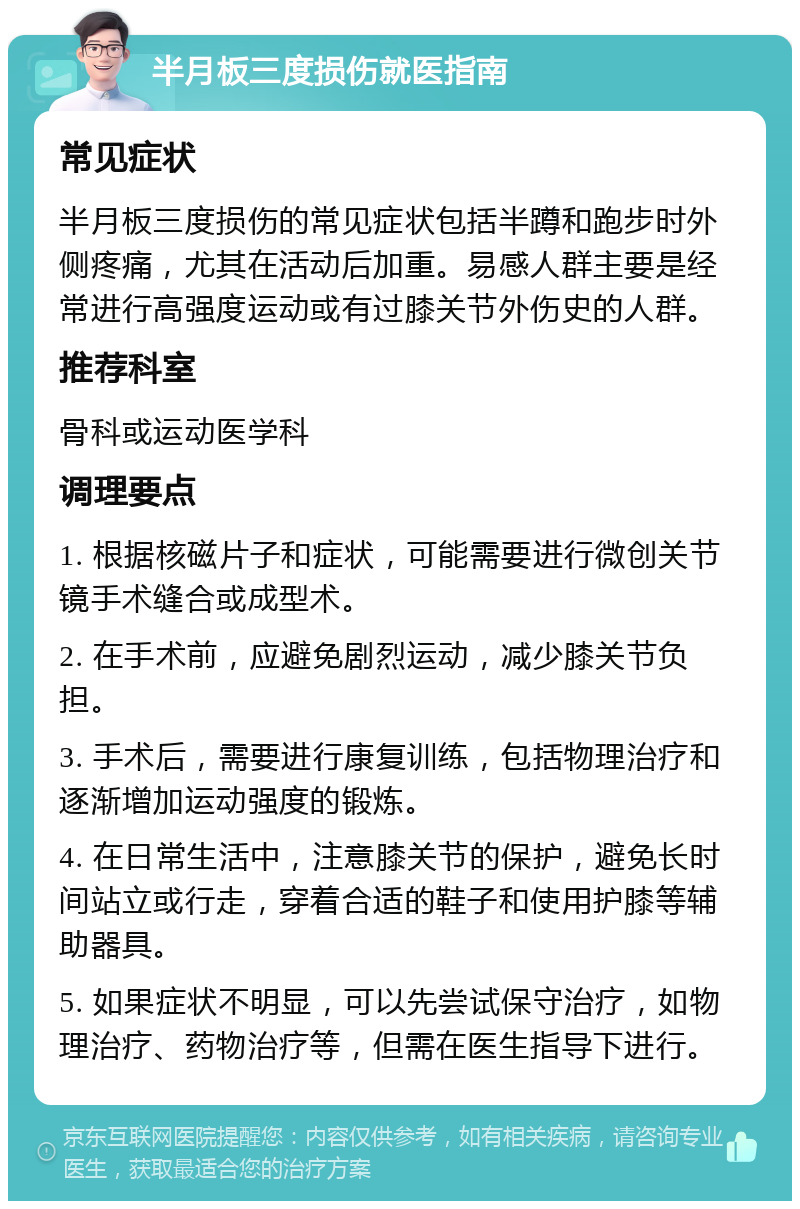 半月板三度损伤就医指南 常见症状 半月板三度损伤的常见症状包括半蹲和跑步时外侧疼痛，尤其在活动后加重。易感人群主要是经常进行高强度运动或有过膝关节外伤史的人群。 推荐科室 骨科或运动医学科 调理要点 1. 根据核磁片子和症状，可能需要进行微创关节镜手术缝合或成型术。 2. 在手术前，应避免剧烈运动，减少膝关节负担。 3. 手术后，需要进行康复训练，包括物理治疗和逐渐增加运动强度的锻炼。 4. 在日常生活中，注意膝关节的保护，避免长时间站立或行走，穿着合适的鞋子和使用护膝等辅助器具。 5. 如果症状不明显，可以先尝试保守治疗，如物理治疗、药物治疗等，但需在医生指导下进行。