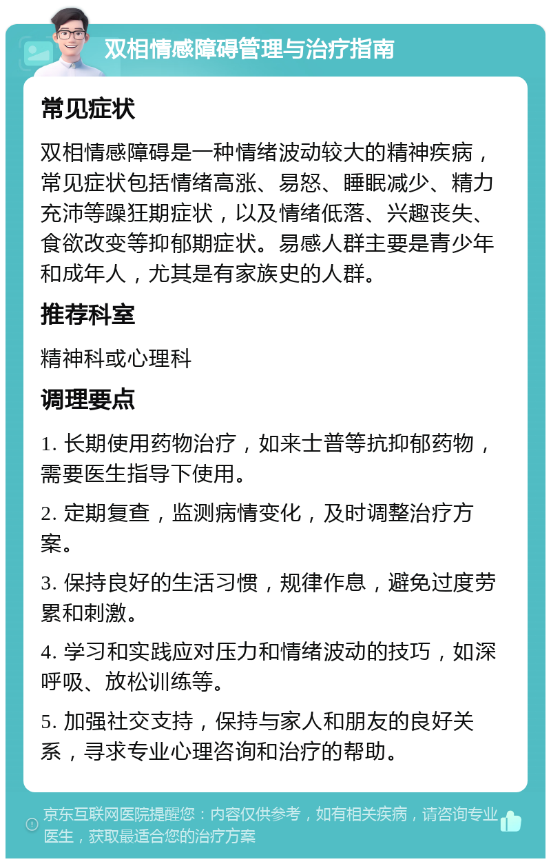 双相情感障碍管理与治疗指南 常见症状 双相情感障碍是一种情绪波动较大的精神疾病，常见症状包括情绪高涨、易怒、睡眠减少、精力充沛等躁狂期症状，以及情绪低落、兴趣丧失、食欲改变等抑郁期症状。易感人群主要是青少年和成年人，尤其是有家族史的人群。 推荐科室 精神科或心理科 调理要点 1. 长期使用药物治疗，如来士普等抗抑郁药物，需要医生指导下使用。 2. 定期复查，监测病情变化，及时调整治疗方案。 3. 保持良好的生活习惯，规律作息，避免过度劳累和刺激。 4. 学习和实践应对压力和情绪波动的技巧，如深呼吸、放松训练等。 5. 加强社交支持，保持与家人和朋友的良好关系，寻求专业心理咨询和治疗的帮助。