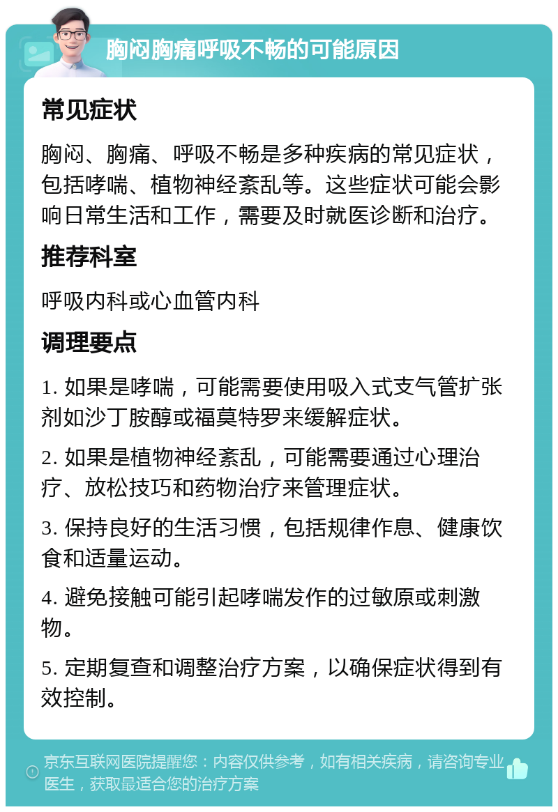 胸闷胸痛呼吸不畅的可能原因 常见症状 胸闷、胸痛、呼吸不畅是多种疾病的常见症状，包括哮喘、植物神经紊乱等。这些症状可能会影响日常生活和工作，需要及时就医诊断和治疗。 推荐科室 呼吸内科或心血管内科 调理要点 1. 如果是哮喘，可能需要使用吸入式支气管扩张剂如沙丁胺醇或福莫特罗来缓解症状。 2. 如果是植物神经紊乱，可能需要通过心理治疗、放松技巧和药物治疗来管理症状。 3. 保持良好的生活习惯，包括规律作息、健康饮食和适量运动。 4. 避免接触可能引起哮喘发作的过敏原或刺激物。 5. 定期复查和调整治疗方案，以确保症状得到有效控制。