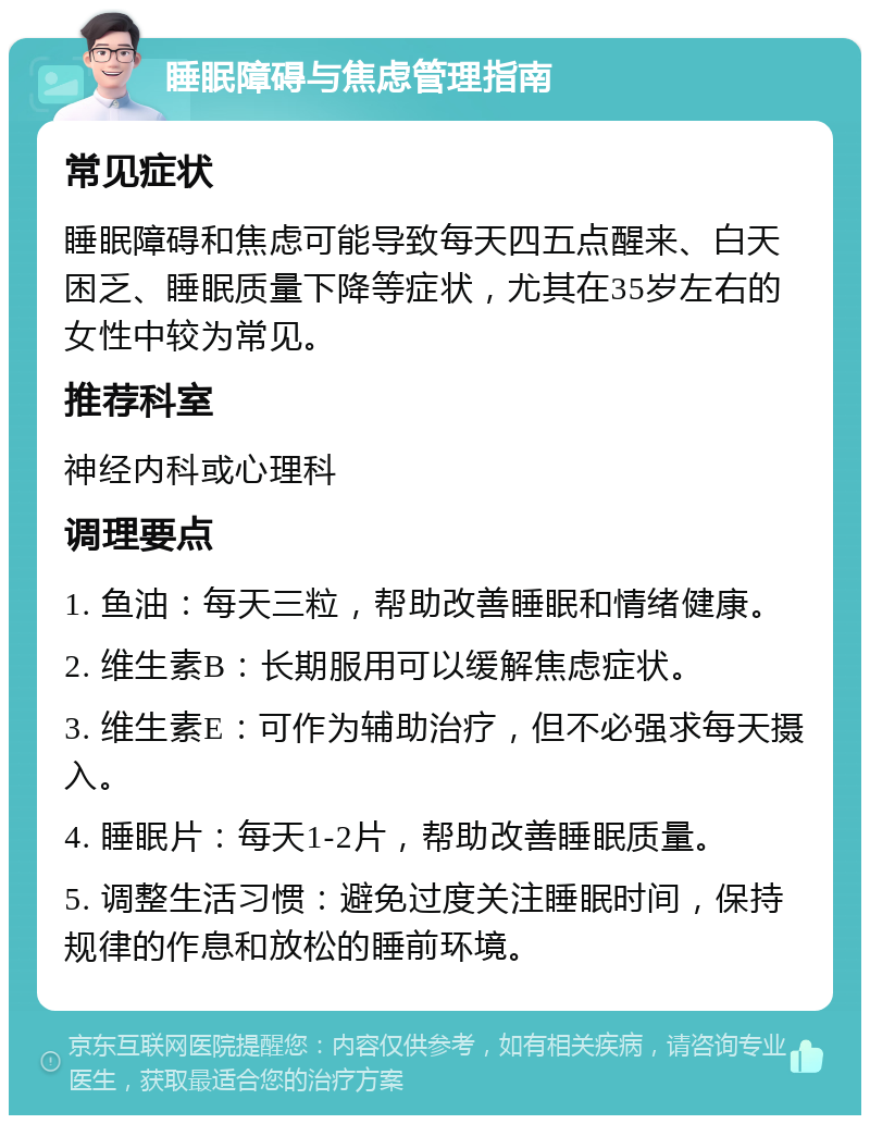 睡眠障碍与焦虑管理指南 常见症状 睡眠障碍和焦虑可能导致每天四五点醒来、白天困乏、睡眠质量下降等症状，尤其在35岁左右的女性中较为常见。 推荐科室 神经内科或心理科 调理要点 1. 鱼油：每天三粒，帮助改善睡眠和情绪健康。 2. 维生素B：长期服用可以缓解焦虑症状。 3. 维生素E：可作为辅助治疗，但不必强求每天摄入。 4. 睡眠片：每天1-2片，帮助改善睡眠质量。 5. 调整生活习惯：避免过度关注睡眠时间，保持规律的作息和放松的睡前环境。