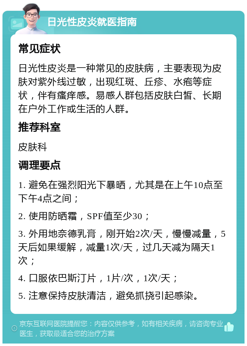 日光性皮炎就医指南 常见症状 日光性皮炎是一种常见的皮肤病，主要表现为皮肤对紫外线过敏，出现红斑、丘疹、水疱等症状，伴有瘙痒感。易感人群包括皮肤白皙、长期在户外工作或生活的人群。 推荐科室 皮肤科 调理要点 1. 避免在强烈阳光下暴晒，尤其是在上午10点至下午4点之间； 2. 使用防晒霜，SPF值至少30； 3. 外用地奈德乳膏，刚开始2次/天，慢慢减量，5天后如果缓解，减量1次/天，过几天减为隔天1次； 4. 口服依巴斯汀片，1片/次，1次/天； 5. 注意保持皮肤清洁，避免抓挠引起感染。