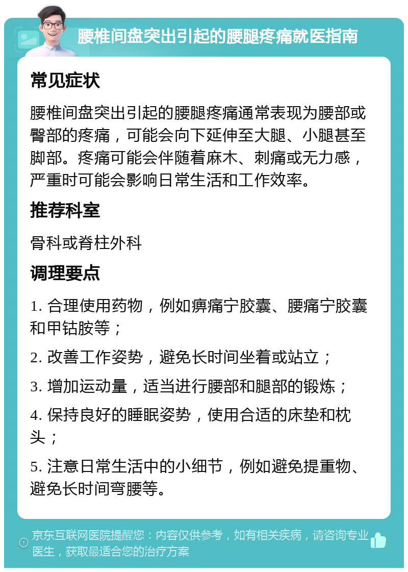 腰椎间盘突出引起的腰腿疼痛就医指南 常见症状 腰椎间盘突出引起的腰腿疼痛通常表现为腰部或臀部的疼痛，可能会向下延伸至大腿、小腿甚至脚部。疼痛可能会伴随着麻木、刺痛或无力感，严重时可能会影响日常生活和工作效率。 推荐科室 骨科或脊柱外科 调理要点 1. 合理使用药物，例如痹痛宁胶囊、腰痛宁胶囊和甲钴胺等； 2. 改善工作姿势，避免长时间坐着或站立； 3. 增加运动量，适当进行腰部和腿部的锻炼； 4. 保持良好的睡眠姿势，使用合适的床垫和枕头； 5. 注意日常生活中的小细节，例如避免提重物、避免长时间弯腰等。