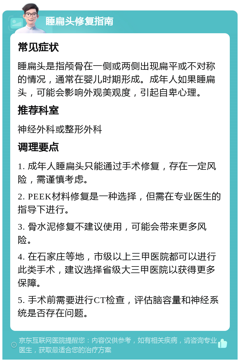 睡扁头修复指南 常见症状 睡扁头是指颅骨在一侧或两侧出现扁平或不对称的情况，通常在婴儿时期形成。成年人如果睡扁头，可能会影响外观美观度，引起自卑心理。 推荐科室 神经外科或整形外科 调理要点 1. 成年人睡扁头只能通过手术修复，存在一定风险，需谨慎考虑。 2. PEEK材料修复是一种选择，但需在专业医生的指导下进行。 3. 骨水泥修复不建议使用，可能会带来更多风险。 4. 在石家庄等地，市级以上三甲医院都可以进行此类手术，建议选择省级大三甲医院以获得更多保障。 5. 手术前需要进行CT检查，评估脑容量和神经系统是否存在问题。