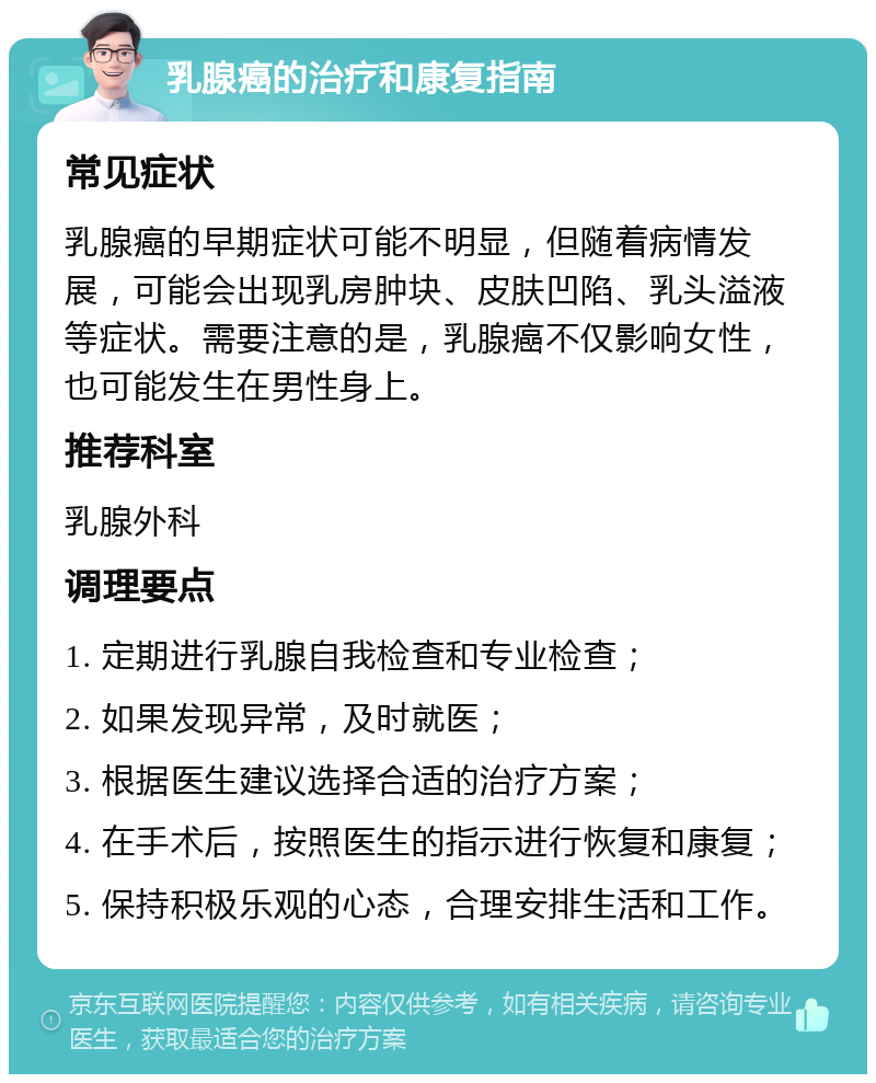 乳腺癌的治疗和康复指南 常见症状 乳腺癌的早期症状可能不明显，但随着病情发展，可能会出现乳房肿块、皮肤凹陷、乳头溢液等症状。需要注意的是，乳腺癌不仅影响女性，也可能发生在男性身上。 推荐科室 乳腺外科 调理要点 1. 定期进行乳腺自我检查和专业检查； 2. 如果发现异常，及时就医； 3. 根据医生建议选择合适的治疗方案； 4. 在手术后，按照医生的指示进行恢复和康复； 5. 保持积极乐观的心态，合理安排生活和工作。