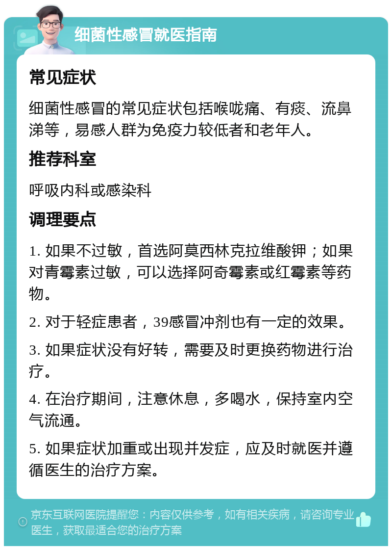 细菌性感冒就医指南 常见症状 细菌性感冒的常见症状包括喉咙痛、有痰、流鼻涕等，易感人群为免疫力较低者和老年人。 推荐科室 呼吸内科或感染科 调理要点 1. 如果不过敏，首选阿莫西林克拉维酸钾；如果对青霉素过敏，可以选择阿奇霉素或红霉素等药物。 2. 对于轻症患者，39感冒冲剂也有一定的效果。 3. 如果症状没有好转，需要及时更换药物进行治疗。 4. 在治疗期间，注意休息，多喝水，保持室内空气流通。 5. 如果症状加重或出现并发症，应及时就医并遵循医生的治疗方案。