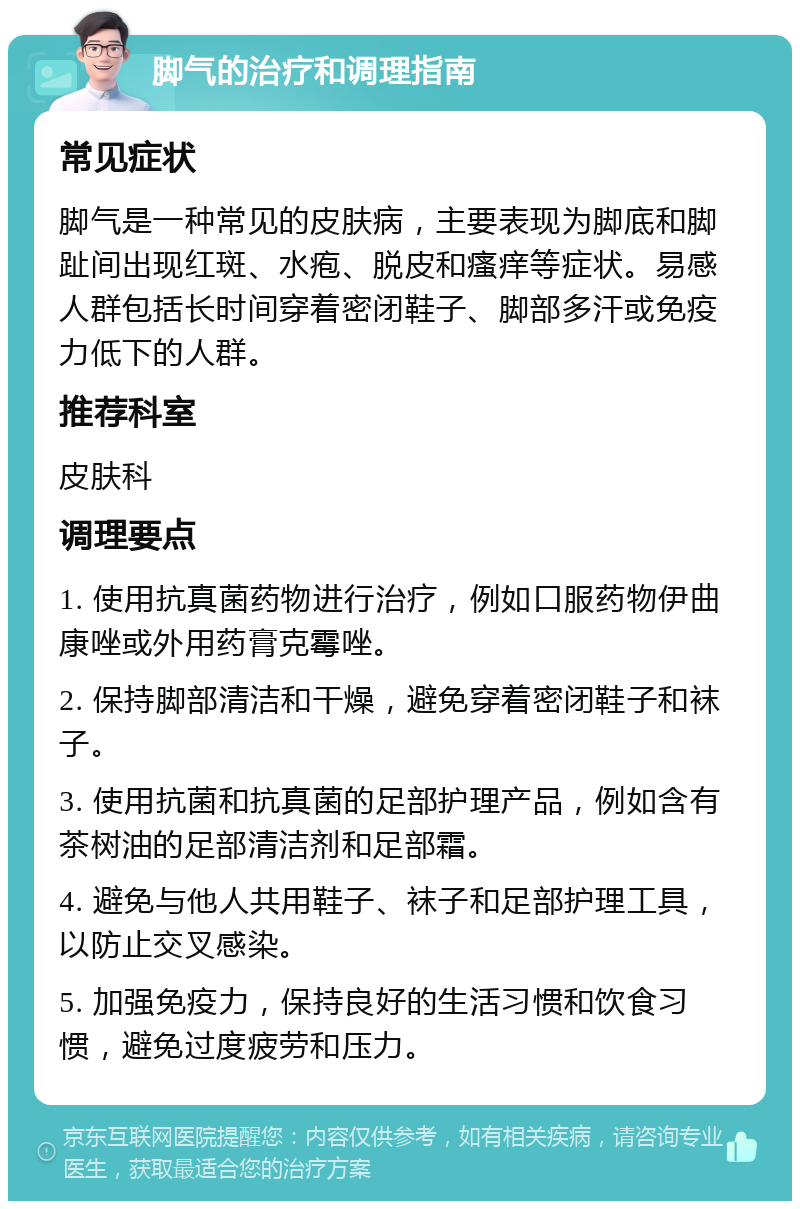 脚气的治疗和调理指南 常见症状 脚气是一种常见的皮肤病，主要表现为脚底和脚趾间出现红斑、水疱、脱皮和瘙痒等症状。易感人群包括长时间穿着密闭鞋子、脚部多汗或免疫力低下的人群。 推荐科室 皮肤科 调理要点 1. 使用抗真菌药物进行治疗，例如口服药物伊曲康唑或外用药膏克霉唑。 2. 保持脚部清洁和干燥，避免穿着密闭鞋子和袜子。 3. 使用抗菌和抗真菌的足部护理产品，例如含有茶树油的足部清洁剂和足部霜。 4. 避免与他人共用鞋子、袜子和足部护理工具，以防止交叉感染。 5. 加强免疫力，保持良好的生活习惯和饮食习惯，避免过度疲劳和压力。