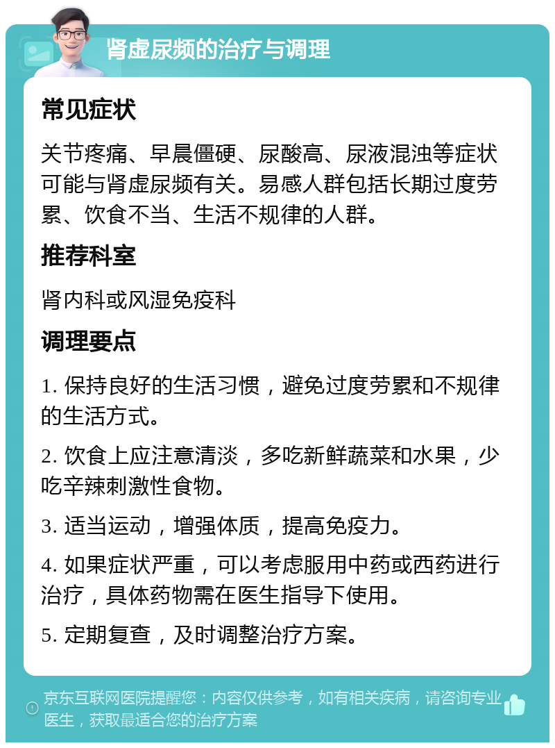 肾虚尿频的治疗与调理 常见症状 关节疼痛、早晨僵硬、尿酸高、尿液混浊等症状可能与肾虚尿频有关。易感人群包括长期过度劳累、饮食不当、生活不规律的人群。 推荐科室 肾内科或风湿免疫科 调理要点 1. 保持良好的生活习惯，避免过度劳累和不规律的生活方式。 2. 饮食上应注意清淡，多吃新鲜蔬菜和水果，少吃辛辣刺激性食物。 3. 适当运动，增强体质，提高免疫力。 4. 如果症状严重，可以考虑服用中药或西药进行治疗，具体药物需在医生指导下使用。 5. 定期复查，及时调整治疗方案。