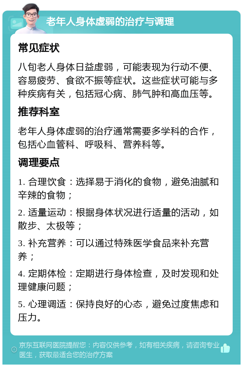 老年人身体虚弱的治疗与调理 常见症状 八旬老人身体日益虚弱，可能表现为行动不便、容易疲劳、食欲不振等症状。这些症状可能与多种疾病有关，包括冠心病、肺气肿和高血压等。 推荐科室 老年人身体虚弱的治疗通常需要多学科的合作，包括心血管科、呼吸科、营养科等。 调理要点 1. 合理饮食：选择易于消化的食物，避免油腻和辛辣的食物； 2. 适量运动：根据身体状况进行适量的活动，如散步、太极等； 3. 补充营养：可以通过特殊医学食品来补充营养； 4. 定期体检：定期进行身体检查，及时发现和处理健康问题； 5. 心理调适：保持良好的心态，避免过度焦虑和压力。